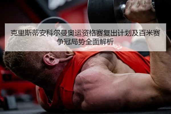 克里斯蒂安科尔曼奥运资格赛复出计划及百米赛争冠局势全面解析