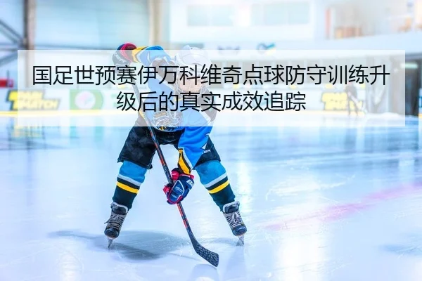 国足世预赛伊万科维奇点球防守训练升级后的真实成效追踪